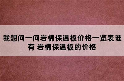 我想问一问岩棉保温板价格一览表谁有 岩棉保温板的价格